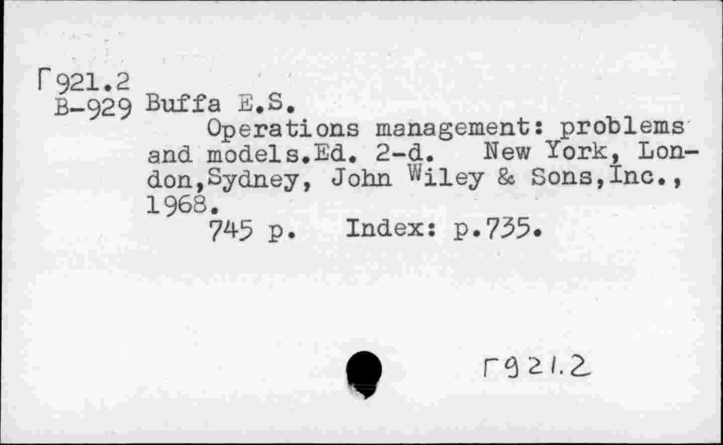 ﻿r921.2
B-929 Buffa E.S.
Operations management: problems and models.Ed. 2-d. New York, London,Sydney, John Wiley & Sons,Inc., 1968.
745 p. Index: p.735.
